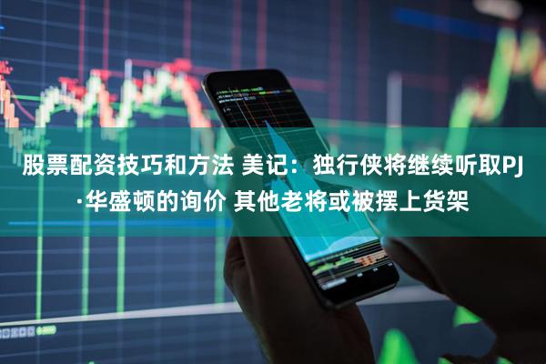 股票配资技巧和方法 美记：独行侠将继续听取PJ·华盛顿的询价 其他老将或被摆上货架