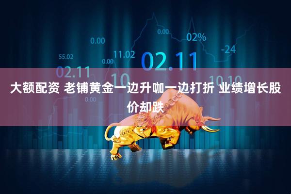 大额配资 老铺黄金一边升咖一边打折 业绩增长股价却跌
