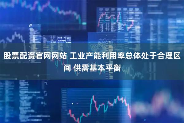 股票配资官网网站 工业产能利用率总体处于合理区间 供需基本平衡