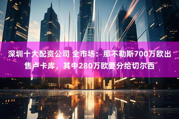 深圳十大配资公司 全市场：那不勒斯700万欧出售卢卡库，其中280万欧要分给切尔西