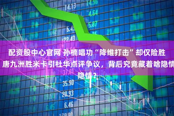 配资股中心官网 孙楠唱功“降维打击”却仅险胜，唐九洲胜米卡引杜华点评争议，背后究竟藏着啥隐情？
